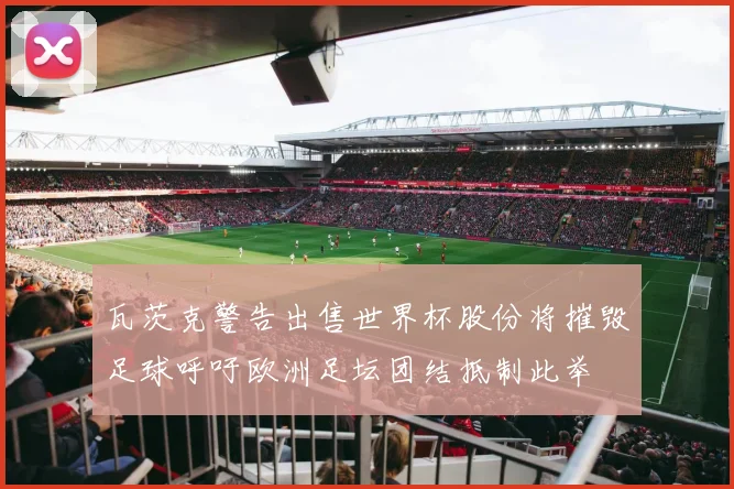 瓦茨克警告出售世界杯股份将摧毁足球呼吁欧洲足坛团结抵制此举