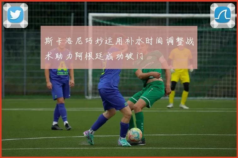 斯卡洛尼巧妙运用补水时间调整战术助力阿根廷成功破门
