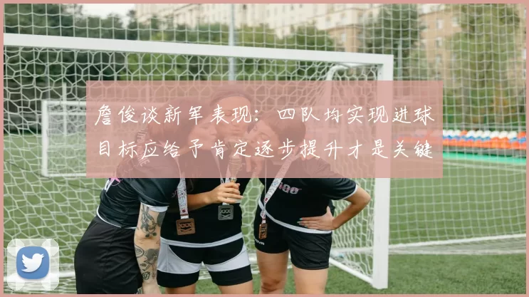 詹俊谈新军表现：四队均实现进球目标应给予肯定逐步提升才是关键