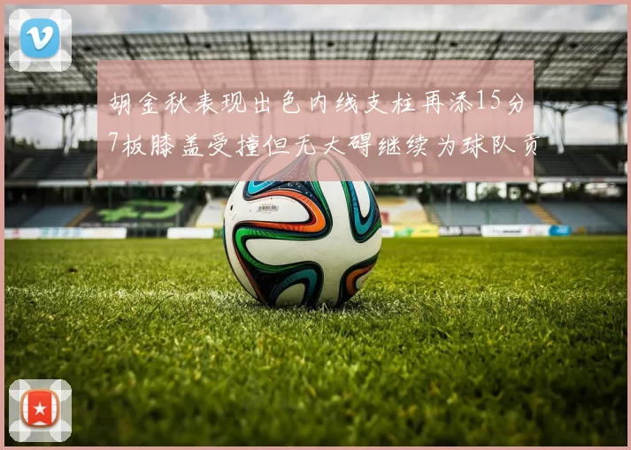 胡金秋表现出色内线支柱再添15分7板膝盖受撞但无大碍继续为球队贡献力量