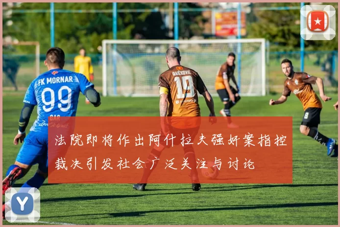 法院即将作出阿什拉夫强奸案指控裁决引发社会广泛关注与讨论
