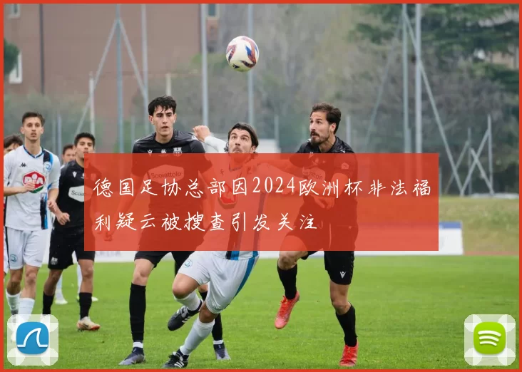 德国足协总部因2024欧洲杯非法福利疑云被搜查引发关注