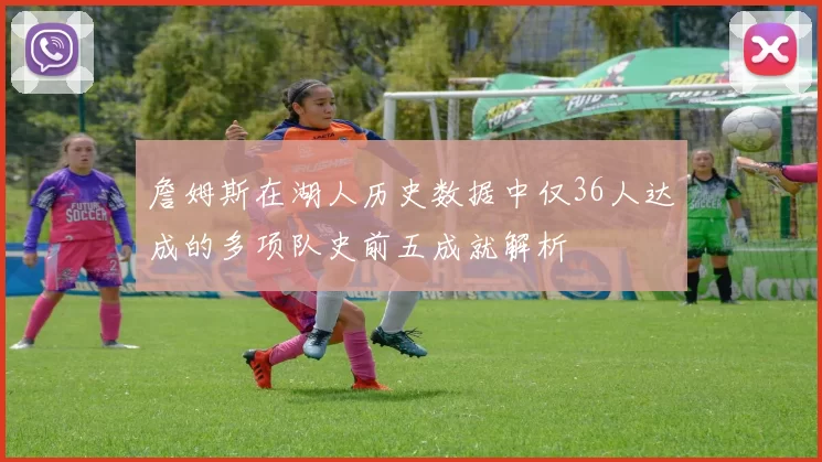 詹姆斯在湖人历史数据中仅36人达成的多项队史前五成就解析