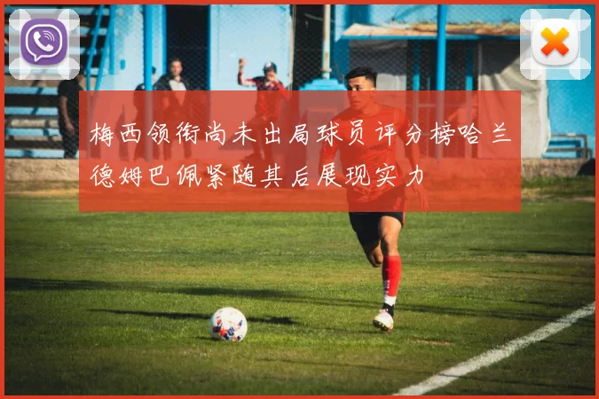 梅西领衔尚未出局球员评分榜哈兰德姆巴佩紧随其后展现实力