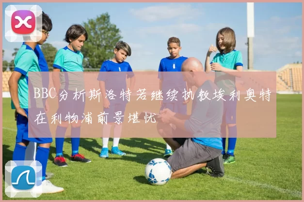 BBC分析斯洛特若继续执教埃利奥特在利物浦前景堪忧