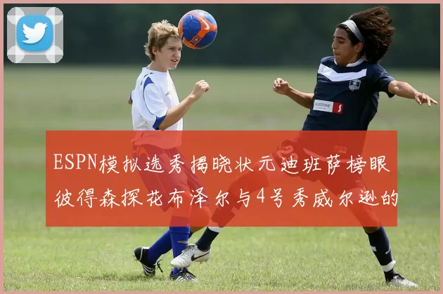 ESPN模拟选秀揭晓状元迪班萨榜眼彼得森探花布泽尔与4号秀威尔逊的精彩表现