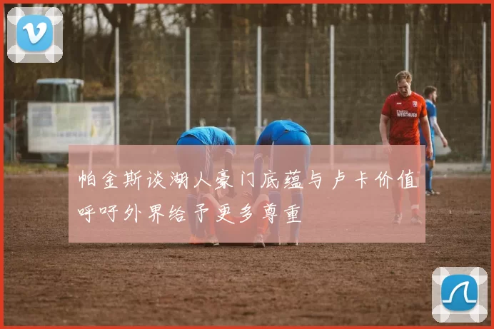 帕金斯谈湖人豪门底蕴与卢卡价值呼吁外界给予更多尊重
