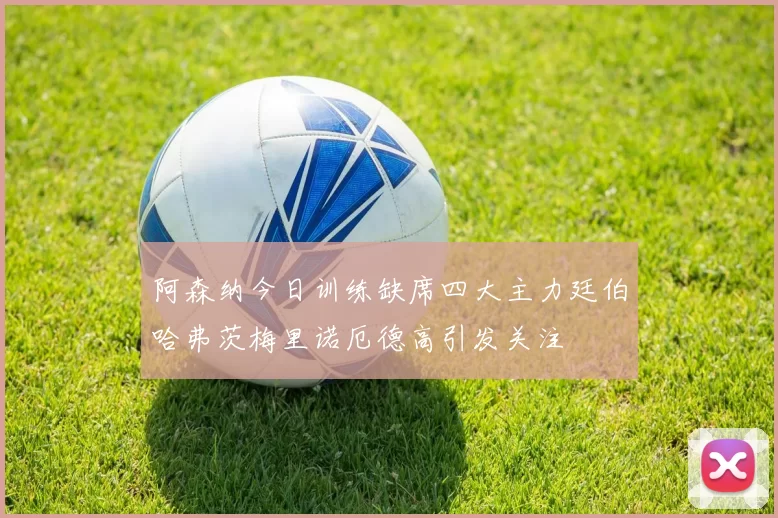 阿森纳今日训练缺席四大主力廷伯哈弗茨梅里诺厄德高引发关注