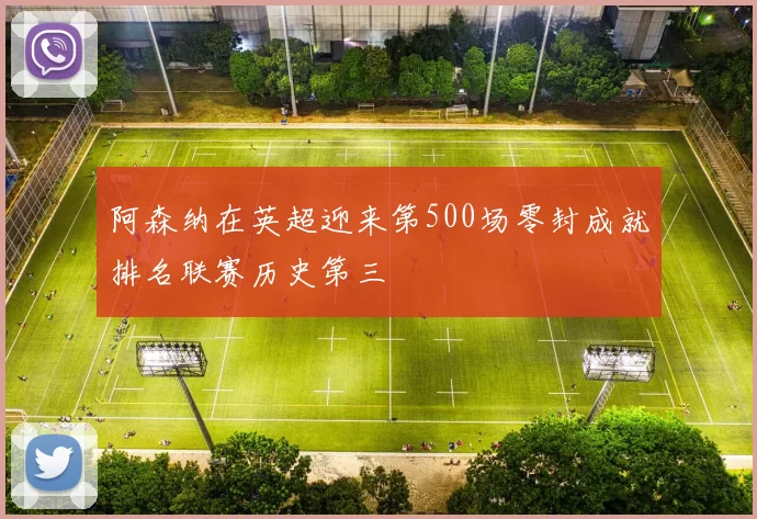 阿森纳在英超迎来第500场零封成就排名联赛历史第三