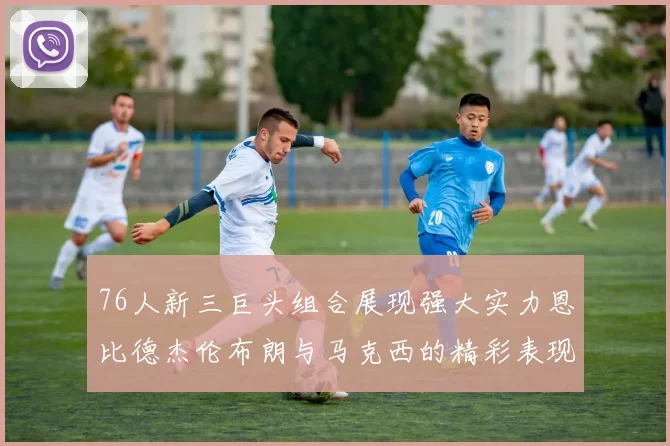 76人新三巨头组合展现强大实力恩比德杰伦布朗与马克西的精彩表现引发期待