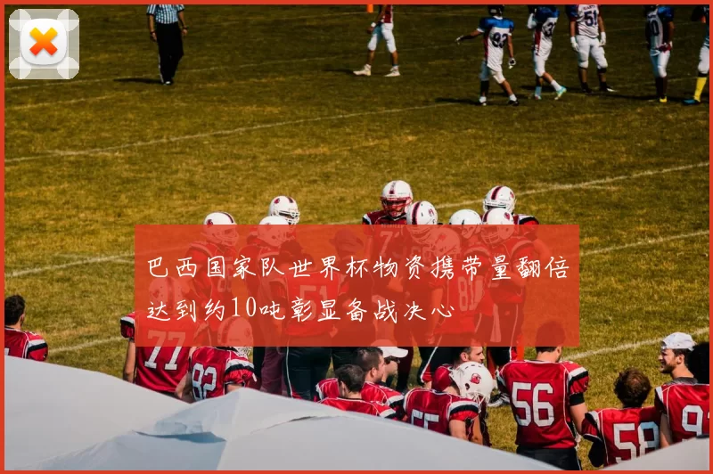 巴西国家队世界杯物资携带量翻倍达到约10吨彰显备战决心