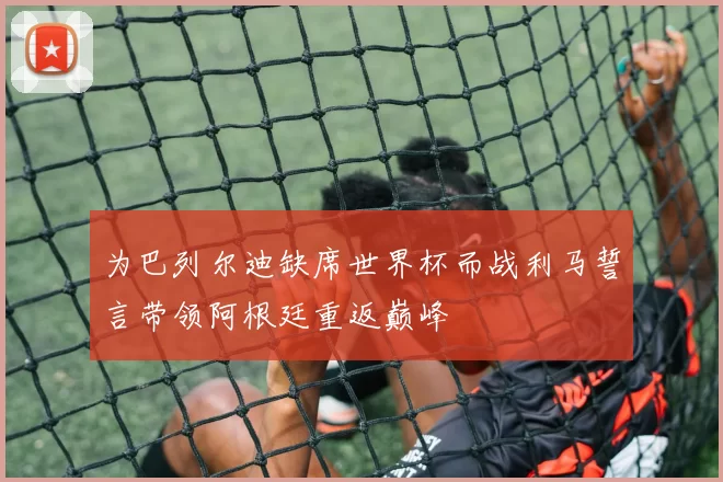 为巴列尔迪缺席世界杯而战利马誓言带领阿根廷重返巅峰