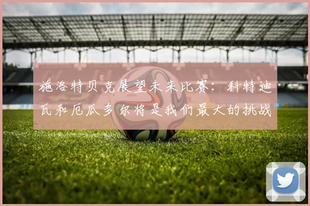 施洛特贝克展望未来比赛：科特迪瓦和厄瓜多尔将是我们最大的挑战