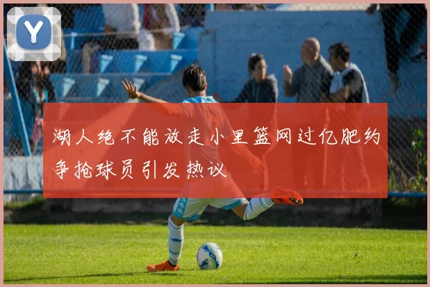 湖人绝不能放走小里篮网过亿肥约争抢球员引发热议