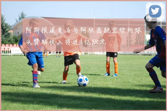 阿斯报道皇马与阿联酋航空续约球衣赞助收入将近1亿欧元