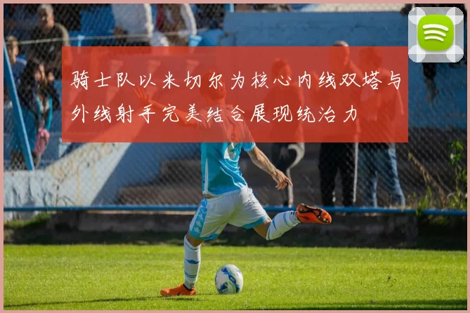 骑士队以米切尔为核心内线双塔与外线射手完美结合展现统治力