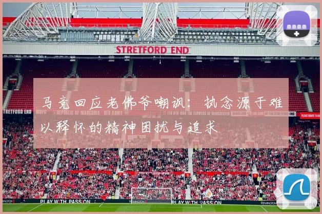 马竞回应老佛爷嘲讽：执念源于难以释怀的精神困扰与追求