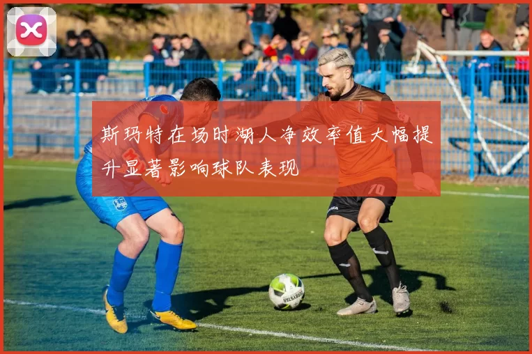 斯玛特在场时湖人净效率值大幅提升显著影响球队表现