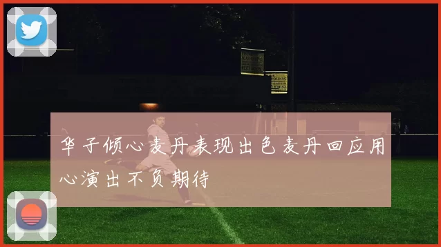 华子倾心麦丹表现出色麦丹回应用心演出不负期待