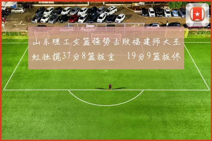山东理工女篮强势击败福建师大王虹独揽37分8篮板金喆19分9篮板佟欣芷21分6篮板