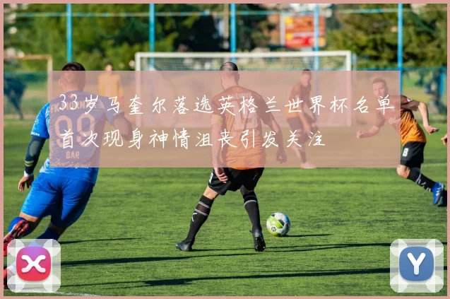 33岁马奎尔落选英格兰世界杯名单首次现身神情沮丧引发关注