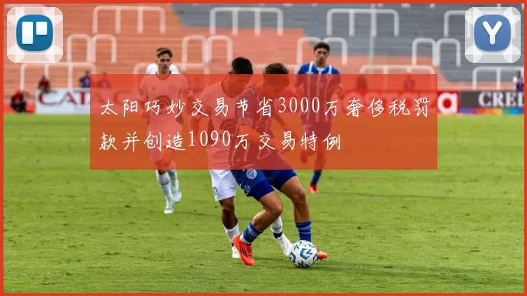 太阳巧妙交易节省3000万奢侈税罚款并创造1090万交易特例