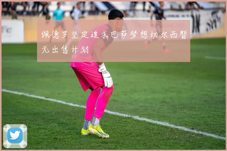 佩德罗坚定追求巴萨梦想切尔西暂无出售计划