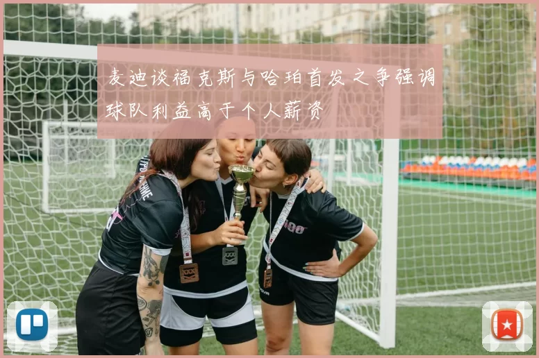 麦迪谈福克斯与哈珀首发之争强调球队利益高于个人薪资